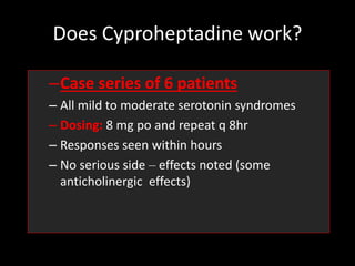 Does Cyproheptadine work?
–Case series of 6 patients
– All mild to moderate serotonin syndromes
– Dosing: 8 mg po and repeat q 8hr
– Responses seen within hours
– No serious side – effects noted (some
anticholinergic effects)
 