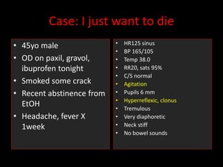 Case: I just want to die
• 45yo male
• OD on paxil, gravol,
ibuprofen tonight
• Smoked some crack
• Recent abstinence from
EtOH
• Headache, fever X
1week
• HR125 sinus
• BP 165/105
• Temp 38.0
• RR20, sats 95%
• C/S normal
• Agitation
• Pupils 6 mm
• Hyperreflexic, clonus
• Tremulous
• Very diaphoretic
• Neck stiff
• No bowel sounds
 