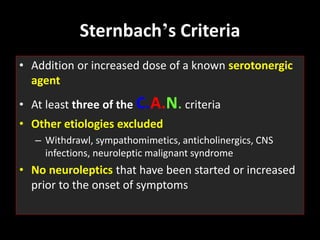 Sternbach’s Criteria
• Addition or increased dose of a known serotonergic
agent
• At least three of the C.A.N. criteria
• Other etiologies excluded
– Withdrawl, sympathomimetics, anticholinergics, CNS
infections, neuroleptic malignant syndrome
• No neuroleptics that have been started or increased
prior to the onset of symptoms
 