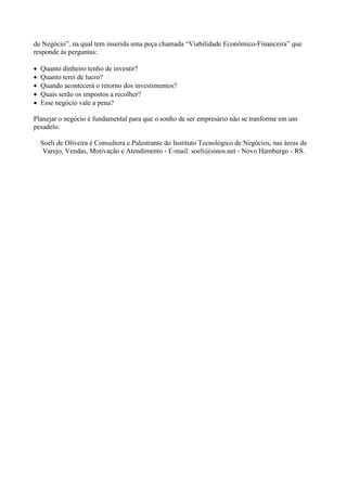 de Negócio”, na qual tem inserida uma peça chamada “Viabilidade Econômico-Financeira” que
responde às perguntas:

•   Quanto dinheiro tenho de investir?
•   Quanto terei de lucro?
•   Quando acontecerá o retorno dos investimentos?
•   Quais serão os impostos a recolher?
•   Esse negócio vale a pena?

Planejar o negócio é fundamental para que o sonho de ser empresário não se tranforme em um
pesadelo.

    Soeli de Oliveira é Consultora e Palestrante do Instituto Tecnológico de Negócios, nas áreas de
     Varejo, Vendas, Motivação e Atendimento - E-mail: soeli@sinos.net - Novo Hamburgo - RS.
 