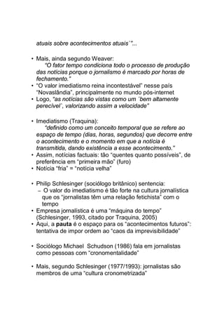 atuais sobre acontecimentos atuais`”...
• Mais, ainda segundo Weaver:
“O fator tempo condiciona todo o processo de produção
das notícias porque o jornalismo é marcado por horas de
fechamento.”
• “O valor imediatismo reina incontestável” nesse país
“Novaslândia”, principalmente no mundo pós-internet
• Logo, “as notícias são vistas como um ´bem altamente
perecível`, valorizando assim a velocidade”
• Imediatismo (Traquina):
“definido como um conceito temporal que se refere ao
espaço de tempo (dias, horas, segundos) que decorre entre
o acontecimento e o momento em que a notícia é
transmitida, dando existência a esse acontecimento.”
• Assim, notícias factuais: tão “quentes quanto possíveis”, de
preferência em “primeira mão” (furo)
• Notícia “fria” = “notícia velha”
• Philip Schlesinger (sociólogo britânico) sentencia:
– O valor do imediatismo é tão forte na cultura jornalística
que os “jornalistas têm uma relação fetichista” com o
tempo
• Empresa jornalística é uma “máquina do tempo”
(Schlesinger, 1993, citado por Traquina, 2005)
• Aqui, a pauta é o espaço para os “acontecimentos futuros”:
tentativa de impor ordem ao “caos da imprevisibilidade”
• Sociólogo Michael Schudson (1986) fala em jornalistas
como pessoas com “cronomentalidade”
• Mais, segundo Schlesinger (1977/1993): jornalistas são
membros de uma “cultura cronometrizada”
 