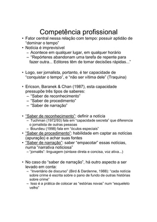Competência profissional
• Fator central nessa relação com tempo: possuir aptidão de
“dominar o tempo”
• Notícia é imprevisível
– Acontece em qualquer lugar, em qualquer horário
– “Repórteres abandonam uma tarefa de repente para
fazer outra... Editores têm de tomar decisões rápidas...”
• Logo, ser jornalista, portanto, é ter capacidade de
“conquistar o tempo”, e “não ser vítima dele” (Traquina)
• Ericson, Baranek & Chan (1987), esta capacidade
pressupõe três tipos de saberes:
– “Saber de reconhecimento”
– “Saber de procedimento”
– “Saber de narração”
• “Saber de reconhecimento”: definir a notícia
– Tuchman (1972/93) fala em “capacidade secreta” que diferencia
o jornalista de outras pessoas
– Bourdieu (1998) fala em “óculos especiais”
• “Saber de procedimento”: habilidade em captar as notícias
(apuração) e achar suas fontes
• “Saber de narração”: saber “empacotar” essas notícias,
numa “narrativa noticiosa”
– “jornalês”: linguagem (sintaxe direta e concisa, voz ativa...)
• No caso do “saber de narração”, há outro aspecto a ser
levado em conta:
– “Inventário de discurso” (Bird & Dardenne, 1988): “cada notícia
sobre crime é escrita sobre o pano de fundo de outras histórias
sobre crime”
– Isso é a prática de colocar as “estórias novas” num “esqueleto
velho”
 