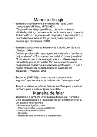 Maneira de agir
• Jornalistas são homens e mulheres de “ação”, não
“pensadores” (Phillips, 1976/1993)
“Os jornalistas são pragmáticos; o jornalismo é uma
atividade prática, continuamente confrontada com ´horas de
fechamento` e o imperativo de responder à importância (...)
do imediatismo. Não há tempo para pensar porque é
preciso agir.” (Traquina, 2005)
• Jornalistas próximos do bricoleur de Claude Lévi-Strauss
(Phillips, 1976)
• Daí a importância da reportagem, considerada a “essência
do jornalismo”, a “forma mais ´verdadeira` do ser jornalista”
“A prioridade que é dada à ação sobre a reflexão explica a
dificuldade que os jornalistas têm em responder a uma
pergunta tão central na sua atividade profissional – o que é
notícia [critérios de noticiabilidade no processo de
produção]” (Traquina, 2005)
• Tuchman (1972/93) chama isso de “conhecimento
sagrado”, que separa os jornalistas das “outras pessoas”
• Traquina: daí os jornalistas falarem em “faro para a notícia”
ou “nariz para a notícia” (gíria dos EUA)
Maneira de falar
• Jornalismo é também uma “prática discursiva”: “jornalês”
• Uma característica é a “qualidade de ser compreensível” a
um público heterogêneo
– Frases e parágrafos curtos
– Palavras simples (sem polissilábicos)
– Sintaxe direta e econômica
– Concisão
– Metáforas para incrementar a compreensão
 