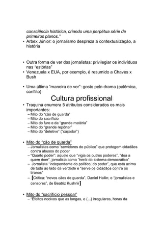 consciência histórica, criando uma perpétua série de
primeiros planos.”
• Arbex Júnior: o jornalismo despreza a contextualização, a
história
• Outra forma de ver dos jornalistas: privilegiar os indivíduos
nas “estórias”
• Venezuela x EUA, por exemplo, é resumido a Chaves x
Bush
• Uma última “maneira de ver”: gosto pelo drama (polêmica,
conflito)
Cultura profissional
• Traquina enumera 5 atributos considerados os mais
importantes:
– Mito do “cão de guarda”
– Mito do sacrifício
– Mito do furo e da “grande matéria”
– Mito do “grande repórter”
– Mito do “detetive” (“caçador”)
• Mito do “cão de guarda”
– Jornalistas como “servidores do público” que protegem cidadãos
contra abusos do poder
– “Quarto poder”: aquele que “vigia os outros poderes”, “doa a
quem doer”, jornalista como “herói do sistema democrático”
– Jornalista “independente do político, do poder”, que está acima
de tudo ao lado da verdade e “serve os cidadãos contra os
tiranos”
– [Crítica: “novos cães de guarda”, Daniel Hallin; e “jornalistas e
censores”, de Beatriz Kushnir]
• Mito do “sacrifício pessoal”
– “Efeitos nocivos que as longas, e (...) irregulares, horas da
 