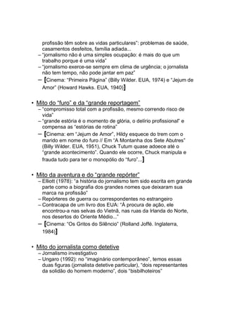profissão têm sobre as vidas particulares”: problemas de saúde,
casamentos desfeitos, família adiada...
– “jornalismo não é uma simples ocupação: é mais do que um
trabalho porque é uma vida”
– “jornalismo exerce-se sempre em clima de urgência; o jornalista
não tem tempo, não pode jantar em paz”
– [Cinema: “Primeira Página” (Billy Wilder. EUA, 1974) e “Jejum de
Amor” (Howard Hawks. EUA, 1940)]
• Mito do “furo” e da “grande reportagem”
– “compromisso total com a profissão, mesmo correndo risco de
vida”
– “grande estória é o momento de glória, o delírio profissional” e
compensa as “estórias de rotina”
– [Cinema: em “Jejum de Amor”, Hildy esquece do trem com o
marido em nome do furo // Em “A Montanha dos Sete Abutres”
(Billy Wilder. EUA, 1951), Chuck Tutum quase adoece até o
“grande acontecimento”. Quando ele ocorre, Chuck manipula e
frauda tudo para ter o monopólio do “furo”...]
• Mito da aventura e do “grande repórter”
– Elliott (1978): “a história do jornalismo tem sido escrita em grande
parte como a biografia dos grandes nomes que deixaram sua
marca na profissão”
– Repórteres de guerra ou correspondentes no estrangeiro
– Contracapa de um livro dos EUA: “À procura de ação, ele
encontrou-a nas selvas do Vietnã, nas ruas da Irlanda do Norte,
nos desertos do Oriente Médio...”
– [Cinema: “Os Gritos do Silêncio” (Rolland Joffé. Inglaterra,
1984)]
• Mito do jornalista como detetive
– Jornalismo investigativo
– Ungaro (1992): no “imaginário contemporâneo”, temos essas
duas figuras (jornalista detetive particular), “dois representantes
da solidão do homem moderno”, dois “bisbilhoteiros”
 