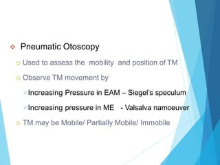  Pneumatic Otoscopy
 Used to assess the mobility and position of TM
 Observe TM movement by
Increasing Pressure in EAM – Siegel’s speculum
Increasing pressure in ME - Valsalva namoeuver
 TM may be Mobile/ Partially Mobile/ Immobile
 