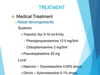 TREATMENT
 Medical Treatment
 Nasal decongestants
Systemic
 Triaminic Syr 5-10 ml 8 hrly
• Phenylpropanolamine 12.5 mg/5ml
• Chlorpheniramine 2 mg/5ml
 Pseudoephedrine 25 mg
Local
 Nasivion – Oxymetazoline 0.05% drops.
 Otrivin – Xylometazoline 0.1% drops.
 