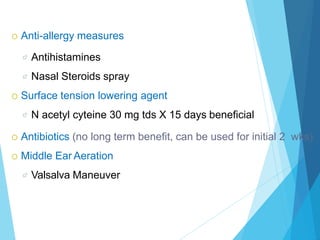  Anti-allergy measures
 Antihistamines
 Nasal Steroids spray
 Surface tension lowering agent
 N acetyl cyteine 30 mg tds X 15 days beneficial
 Antibiotics (no long term benefit, can be used for initial 2 wks)
 Middle Ear Aeration
 Valsalva Maneuver
 