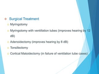  Surgical Treatment
 Myringotomy
 Myringotomy with ventillation tubes (improves hearing by 12
dB)
 Adenoidectomy (improves hearing by 8 dB)
 Tonsillectomy
 Cortical Matoidectomy (in failure of ventilation tube cases)
 