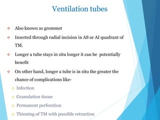 Ventilation tubes
 Also known as grommet
 Inserted through radial incision in AS or AI quadrant of
TM.
 Longer a tube stays in situ longer it can be potentially
benefit
 On other hand, longer a tube is in situ the greater the
chance of complications like-
 Infection
 Granulation tissue
 Permanent perforation
 Thinning of TM with possible retraction
 