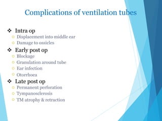 Complications of ventilation tubes
 Intra op


Displacement into middle ear
Damage to ossicles
 Early post op




Blockage
Granulation around tube
Ear infection
Otorrhoea
 Late post op



Permanent perforation
Tympanosclerosis
TM atrophy & retraction
 
