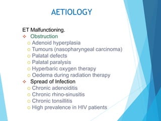 AETIOLOGY
ET Malfunctioning.
 Obstruction
 Adenoid hyperplasia
 Tumours (nasopharyngeal carcinoma)
 Palatal defects
 Palatal paralysis
 Hyperbaric oxygen therapy
 Oedema during radiation therapy
 Spread of Infection
 Chronic adenoiditis
 Chronic rhino-sinusitis
 Chronic tonsillitis
 High prevalence in HIV patients
 
