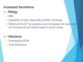 Increased Secretions
 Allergy
 Milk
 Cigarette smoke (specially mother smoking)
 Obstruct the ET by oedema and increases the secretion
as mucosa act as shock organ in such cases.
 Infections
 Unresolved AOM
 Viral Infections
 