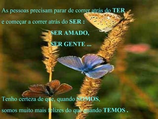 As pessoas precisam parar de correr atrás do  TER e começar a correr atrás do  SER   : SER AMADO, SER GENTE ... Tenho certeza de que, quando  SOMOS , somos muito mais felizes do que quando  TEMOS   . . 