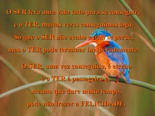 O SER leva uma vida toda para se conseguir,  e o TER, muitas vezes conseguimos logo. Só que o SER não acaba e nem se perde, mas o TER pode terminar inesperadamente. O SER, uma vez conseguido, é eterno e o TER é passageiro e,  mesmo que dure muito tempo, pode não trazer a FELICIDADE. . 