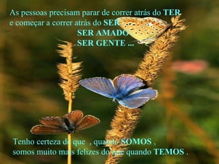 As pessoas precisam parar de correr atrás do  TER e começar a correr atrás do  SER  : SER AMADO , SER GENTE ... Tenho certeza de que  , quando  SOMOS  , somos muito mais felizes do que quando  TEMOS  . 