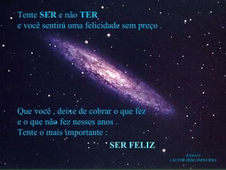Tente  SER  e não  TER e você sentirá uma felicidade sem preço . Que você , deixe de cobrar o que fez e o que não fez nesses anos . Tente o mais importante : SER FELIZ  ! ZANA13 ( AUTOR DESCONHECIDO) 