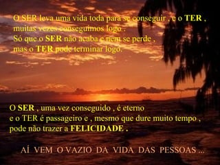 O SER leva uma vida toda para se conseguir , e o TER ,
 muitas vezes conseguimos logo .
 Só que o SER não acaba e nem se perde ,
 mas o TER pode terminar logo.




O SER , uma vez conseguido , é eterno
e o TER é passageiro e , mesmo que dure muito tempo ,
pode não trazer a FELICIDADE .

   AÍ VEM O VAZIO DA VIDA DAS PESSOAS ...
 