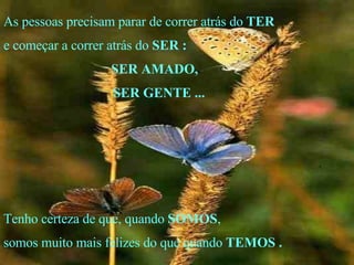 As pessoas precisam parar de correr atrás do  TER e começar a correr atrás do  SER   : SER AMADO, SER GENTE ... Tenho certeza de que, quando  SOMOS , somos muito mais felizes do que quando  TEMOS   . . 