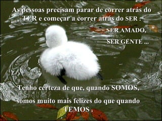 As pessoas precisam parar de correr atrás do
TER e começar a correr atrás do SER :
SER AMADO,
SER GENTE ...

.

Tenho certeza de que, quando SOMOS,
somos muito mais felizes do que quando
TEMOS .

 