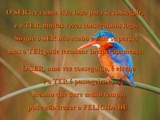 O SER leva uma vida toda para se conseguir,
e o TER, muitas vezes conseguimos logo.
Só que o SER não acaba e nem se perde,
mas o TER pode terminar inesperadamente.
O SER, uma vez conseguido, é eterno
e o TER é passageiro e,
mesmo que dure muito tempo,
pode não trazer a FELICIDADE.

.

 
