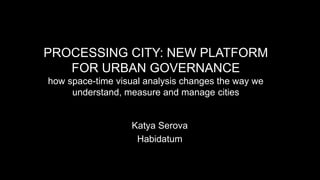 PROCESSING CITY: NEW PLATFORM
FOR URBAN GOVERNANCE
how space-time visual analysis changes the way we
understand, measure and manage cities
Katya Serova
Habidatum
 