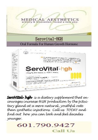 Serovital-HGH 
Oral Formula For Human Growth Hormone 
SeroVital- hgh is a dietary supplement that en-courages 
increase HGH production by the pitui-tary 
gland at a more natural, youthful rate 
than synthetic injections. Call us TODAY and 
find out how you can look and feel decades 
younger. 
