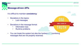 It is difficult to maintain consistency:
• Deviations in the topics:
• Lost messages
• Deviations in the message format:
• Information loss
• Runtime problems
• You can break the system but also the hardware!!! (monitoring
messages that are not properly received)
Message-driven APIs
 