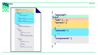 {
"asyncapi":
"2.0.0",
"info": { … },
"servers": {
…
},
"channels": {
…
},
"components": {
…
}
}
{
"asyncapi": "2.0.0",
"info": { "title": "IoTBox API", "version": "1.0.0”},
"servers": {
"production": { "protocol": "mqtt", "url": "example.com:1883" }
},
"channels": {
"iotbox/{id}/monitor": {
"parameters": {
"id": {
"description": "The ID of the IoTBox",
"schema": { "type": "string" }
}
},
"publish": {
"operationId": "publishStatus",
"message": { "$ref": "#/components/messages/statusMessage" }
},
"subscribe": {
"operationId": "subscribeStatus",
"message": { "$ref": "#/components/messages/statusMessage" }
}
}
},
"components": {
"messages": {
"statusMessage": {
"description": "Status of a given subsystem",
"payload": { "$ref": "#/components/schemas/lineInfo" }
}
},
"schemas": {
"lineInfo": {
"type": "object",
"properties": {
"id": {
"type": "string",
"description": "Identifier of the subsystem"
},
"presses": {
"type": "array",
"description": "Info of presses in this subsystem",
"items": { "$ref": "#/components/schemas/pressInfo" }
}
}
},
"pressInfo": {
"type": "object",
"properties": {
"id": {
"type": "string",
"description": "Identifier of the press"
},
"ts": {
"type": "string",
"title": "Timestamp"
},
"value": {
"type": "number",
"description": "Pressure of the press in Pascals"
}
}
}
}
}
}
 