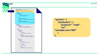 "servers": {
"production": {
"protocol": "mqtt",
"url":
"example.com:1883"
}
},
{
"asyncapi": "2.0.0",
"info": { "title": "IoTBox API", "version": "1.0.0”},
"servers": {
"production": { "protocol": "mqtt", "url": "example.com:1883" }
},
"channels": {
"iotbox/{id}/monitor": {
"parameters": {
"id": {
"description": "The ID of the IoTBox",
"schema": { "type": "string" }
}
},
"publish": {
"operationId": "publishStatus",
"message": { "$ref": "#/components/messages/statusMessage" }
},
"subscribe": {
"operationId": "subscribeStatus",
"message": { "$ref": "#/components/messages/statusMessage" }
}
}
},
"components": {
"messages": {
"statusMessage": {
"description": "Status of a given subsystem",
"payload": { "$ref": "#/components/schemas/lineInfo" }
}
},
"schemas": {
"lineInfo": {
"type": "object",
"properties": {
"id": {
"type": "string",
"description": "Identifier of the subsystem"
},
"presses": {
"type": "array",
"description": "Info of presses in this subsystem",
"items": { "$ref": "#/components/schemas/pressInfo" }
}
}
},
"pressInfo": {
"type": "object",
"properties": {
"id": {
"type": "string",
"description": "Identifier of the press"
},
"ts": {
"type": "string",
"title": "Timestamp"
},
"value": {
"type": "number",
"description": "Pressure of the press in Pascals"
}
}
}
}
}
}
 