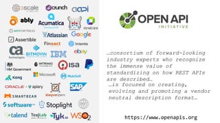 …consortium of forward-looking
industry experts who recognize
the immense value of
standardizing on how REST APIs
are described…
…is focused on creating,
evolving and promoting a vendor
neutral description format…
https://www.openapis.org
 