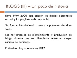 BLOGS (III) – Un poco de historia Entre 1994-2000 aparecieron los diarios personales en red y las páginas web personales. Se fueron introduciendo como componentes de sitios webs. Las herramientas de mantenimiento y producción de blogs hicieron que se difundieran entre un mayor número de personas. El término blog aparece en 1997. 