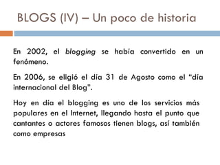 BLOGS (IV) – Un poco de historia En 2002, el  blogging  se había convertido en un fenómeno. En 2006, se eligió el día 31 de Agosto como el “día internacional del Blog”. Hoy en día el blogging es uno de los servicios más populares en el Internet, llegando hasta el punto que cantantes o actores famosos tienen blogs, así también como empresas 