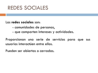 REDES SOCIALES Las  redes sociales  son: - comunidades de personas, - que comparten intereses y actividades. Proporcionan una serie de servicios para que sus usuarios interactúen entre ellos. Pueden ser abiertas o cerradas. 