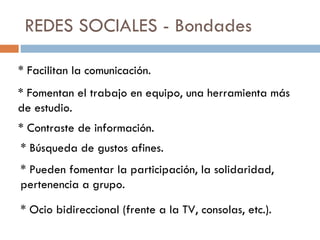 REDES SOCIALES - Bondades * Facilitan la comunicación. * Fomentan el trabajo en equipo, una herramienta más de estudio. * Contraste de información. * Búsqueda de gustos afines. * Pueden fomentar la participación, la solidaridad, pertenencia a grupo. * Ocio bidireccional (frente a la TV, consolas, etc.). 