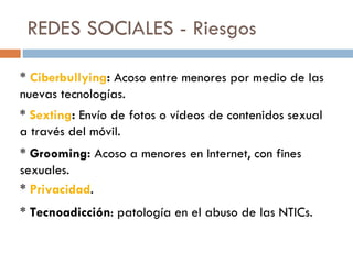REDES SOCIALES - Riesgos *  Ciberbullying :  Acoso entre menores por medio de las nuevas tecnologías. *  Sexting :  Envío de fotos o vídeos de contenidos  sexual a través del móvil. *  Grooming:  Acoso a menores en Internet, con fines sexuales. *  Privacidad . *  Tecnoadicción : patología en el abuso de las NTICs. 