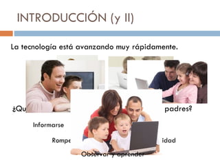 INTRODUCCIÓN (y II) La tecnología está avanzando muy rápidamente. ¿Qué pasa cuando el niño sabe más que los padres? Informarse Romper la brecha Uso seguro y adecuado Responsabilidad Observar y aprender 