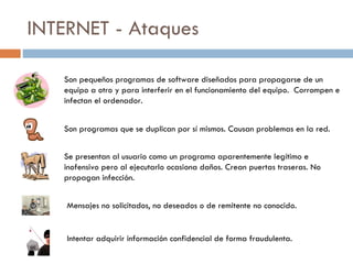 INTERNET - Ataques Son pequeños programas de software diseñados para propagarse de un equipo a otro y para interferir en el funcionamiento del equipo.  Corrompen e infectan el ordenador. Son programas que se duplican por sí mismos. Causan problemas en la red. Se presentan al usuario como un programa aparentemente legítimo e inofensivo pero al ejecutarlo ocasiona daños. Crean puertas traseras. No propagan infección. Mensajes no solicitados, no deseados o de remitente no conocido. Intentar adquirir información confidencial de forma fraudulenta. 