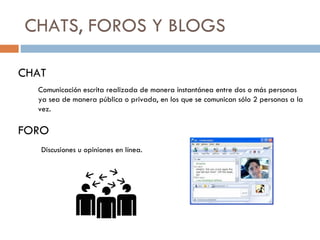 CHATS, FOROS Y BLOGS CHAT Comunicación escrita realizada de manera instantánea entre dos o más personas ya sea de manera pública o privada, en los que se comunican sólo 2 personas a la vez. FORO Discusiones u opiniones en línea. 
