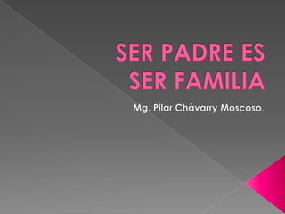 SER PADRE ES SER FAMILIA Mg. Pilar Chávarry Moscoso. 