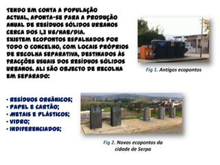 Tendo em conta a população
actual, aponta-se para a produção
anual de resíduos sólidos urbanos
cerca dos 1,3 kg/hab/dia.
Existem Ecopontos espalhados por
todo o Concelho, com locais próprios
de recolha separativa, destinados às
fracções usuais dos Resíduos Sólidos
Urbanos. Ali são objecto de recolha          Fig 1. Antigos ecopontos
em separado:


· Resíduos Orgânicos;
· Papel e Cartão;
· Metais e Plásticos;
· Vidro;
· Indiferenciados;

                            Fig 2. Novos ecopontos da
                                  cidade de Serpa
 