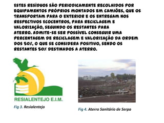 Estes resíduos são periodicamente recolhidos por
equipamentos próprios montados em camiões, que os
transportam para o exterior e os entregam nos
respectivos Ecocentros, para reciclagem e
valorização, seguindo os restantes para
aterro. Admite-se ser possível conseguir uma
percentagem de reciclagem e valorização da ordem
dos 50%, o que se considera positivo, sendo os
restantes 50% destinados a aterro.




Fig 3. Resialentejo
                        Fig 4. Aterro Sanitário de Serpa
 