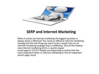 SERP and Internet Marketing
When it comes to Internet marketing the biggest question is
always what is effective? You need an effective Internet marketing
strategy but the last thing you want to do is waste time on an
Internet marketing strategy that is ineffective. One of the hottest
new Internet marketing terms is search engine
result page or S.E.R.P. People are beginning to realize that the
most important factor in Internet marketing in the all-important
search page result.
 