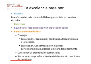 La	
  excelencia	
  pasa	
  por…	
  
	
  •  Escucha	
  
La	
  enfermedad	
  más	
  común	
  del	
  liderazgo	
  consiste	
  en	
  no	
  saber	
  
escuchar	
  
•  Conversar	
  
•  Equilibrar	
  el	
  foco	
  en	
  metas	
  y	
  en	
  exploración	
  social	
  
•  Pensar	
  de	
  forma	
  dis4nta	
  
–  Conjugar:	
  
•  Exploración.	
  Foco	
  amplio;	
  ﬂexibilidad,	
  descubrimiento	
  
e	
  innovación.	
  
•  Explotación.	
  Concentración	
  en	
  lo	
  actual;	
  
perfeccionamiento,	
  eﬁcacia	
  y	
  mejora	
  del	
  rendimiento.	
  
–  Cues7onar	
  las	
  creencias	
  incues7onables	
  
–  Sensaciones	
  corporales	
  =	
  fuente	
  de	
  información	
  para	
  toma	
  
de	
  decisiones	
  
 