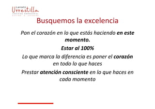 Busquemos	
  la	
  excelencia	
  
Pon	
  el	
  corazón	
  en	
  lo	
  que	
  estás	
  haciendo	
  en	
  este	
  
momento.	
  	
  
Estar	
  al	
  100%	
  
Lo	
  que	
  marca	
  la	
  diferencia	
  es	
  poner	
  el	
  corazón	
  
en	
  todo	
  lo	
  que	
  haces	
  
Prestar	
  atención	
  consciente	
  en	
  lo	
  que	
  haces	
  en	
  
cada	
  momento	
  
 