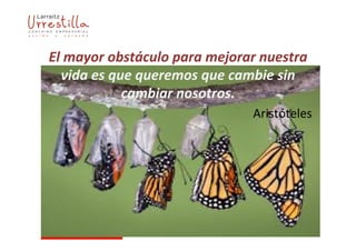 El	
  mayor	
  obstáculo	
  para	
  mejorar	
  nuestra	
  
vida	
  es	
  que	
  queremos	
  que	
  cambie	
  sin	
  
cambiar	
  nosotros.	
  
Aristóteles	
  
 
