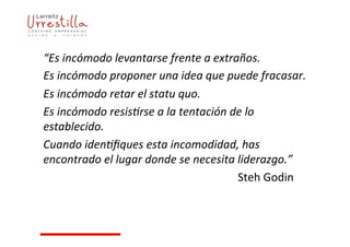 “Es	
  incómodo	
  levantarse	
  frente	
  a	
  extraños.	
  
Es	
  incómodo	
  proponer	
  una	
  idea	
  que	
  puede	
  fracasar.	
  
Es	
  incómodo	
  retar	
  el	
  statu	
  quo.	
  
Es	
  incómodo	
  resis9rse	
  a	
  la	
  tentación	
  de	
  lo	
  
establecido.	
  
Cuando	
  iden9ﬁques	
  esta	
  incomodidad,	
  has	
  
encontrado	
  el	
  lugar	
  donde	
  se	
  necesita	
  liderazgo.”	
  
	
   	
   	
   	
   	
   	
   	
   	
   	
   	
   	
   	
   	
  Steh	
  Godin	
  
 