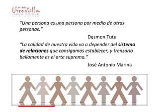 “Una	
  persona	
  es	
  una	
  persona	
  por	
  medio	
  de	
  otras	
  
personas.”	
  
	
   	
   	
   	
   	
   	
   	
   	
   	
   	
  Desmon	
  Tutu	
  
“La	
  calidad	
  de	
  nuestra	
  vida	
  va	
  a	
  depender	
  del	
  sistema	
  
de	
  relaciones	
  que	
  consigamos	
  establecer,	
  y	
  trenzarlo	
  
bellamente	
  es	
  el	
  arte	
  supremo.”	
  
	
   	
   	
   	
   	
   	
   	
   	
   	
   	
  José	
  Antonio	
  Marina	
  
 