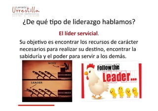 ¿De	
  qué	
  7po	
  de	
  liderazgo	
  hablamos?	
  
El	
  líder	
  servicial.	
  	
  
Su	
  obje7vo	
  es	
  encontrar	
  los	
  recursos	
  de	
  carácter	
  
necesarios	
  para	
  realizar	
  su	
  des7no,	
  encontrar	
  la	
  
sabiduría	
  y	
  el	
  poder	
  para	
  servir	
  a	
  los	
  demás.	
  
 