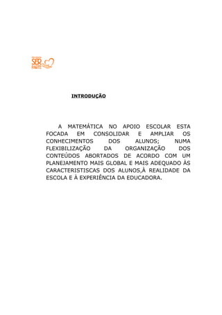 INTRODUÇÃO




    A MATEMÁTICA NO APOIO ESCOLAR ESTA
FOCADA    EM   CONSOLIDAR    E  AMPLIAR   OS
CONHECIMENTOS       DOS     ALUNOS;     NUMA
FLEXIBILIZAÇÃO     DA    ORGANIZAÇÃO     DOS
CONTEÚDOS ABORTADOS DE ACORDO COM UM
PLANEJAMENTO MAIS GLOBAL E MAIS ADEQUADO ÀS
CARACTERISTISCAS DOS ALUNOS,À REALIDADE DA
ESCOLA E À EXPERIÊNCIA DA EDUCADORA.
 